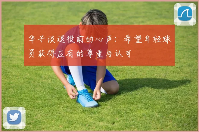 华子谈退役前的心声：希望年轻球员获得应有的尊重与认可
