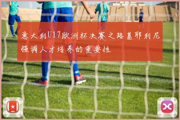 意大利U17欧洲杯决赛之路基耶利尼强调人才培养的重要性