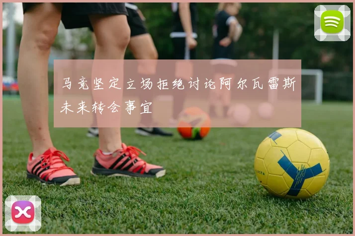 马竞坚定立场拒绝讨论阿尔瓦雷斯未来转会事宜