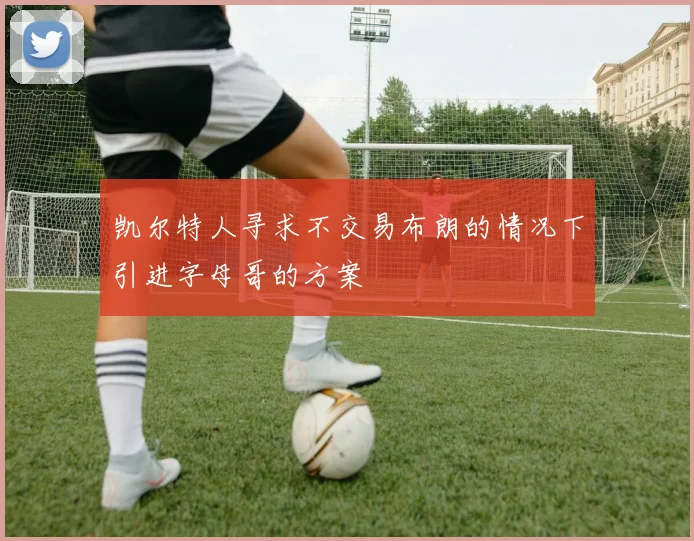 凯尔特人寻求不交易布朗的情况下引进字母哥的方案