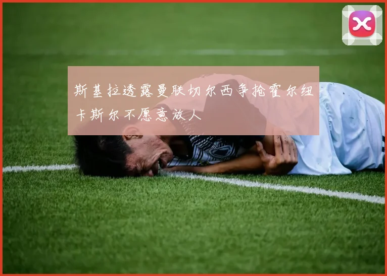 斯基拉透露曼联切尔西争抢霍尔纽卡斯尔不愿意放人