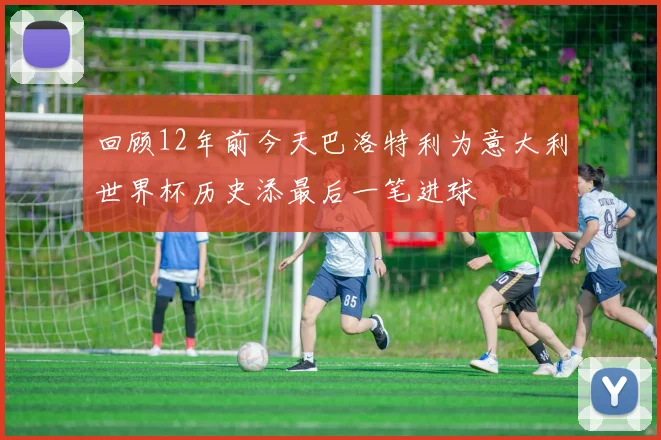 回顾12年前今天巴洛特利为意大利世界杯历史添最后一笔进球