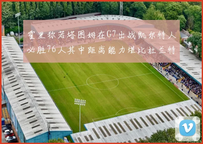 霍里称若塔图姆在G7出战凯尔特人必胜76人其中距离能力堪比杜兰特