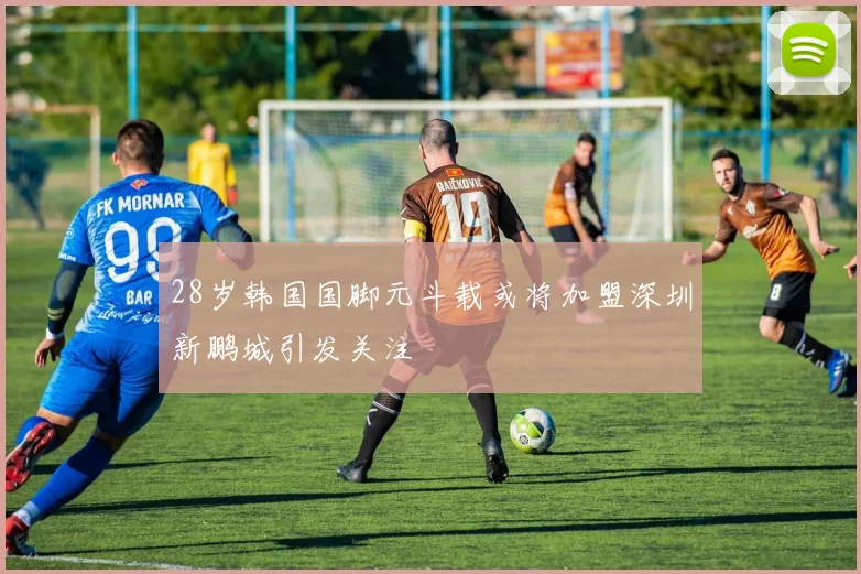 28岁韩国国脚元斗载或将加盟深圳新鹏城引发关注