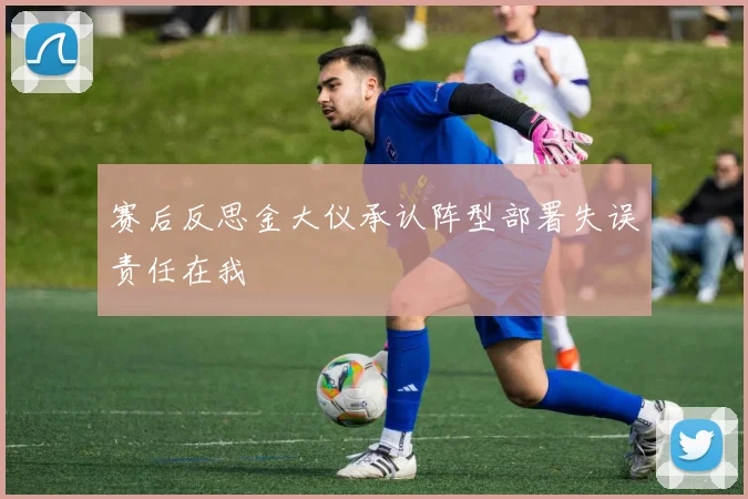 赛后反思金大仪承认阵型部署失误责任在我