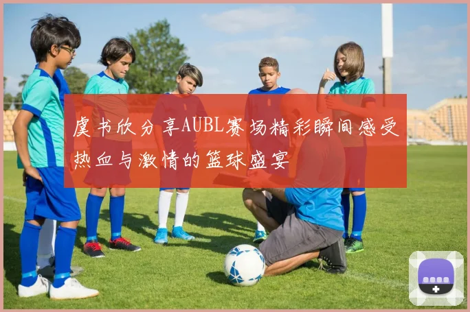 虞书欣分享AUBL赛场精彩瞬间感受热血与激情的篮球盛宴