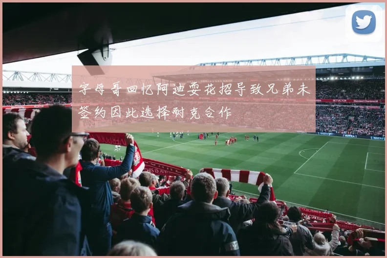 字母哥回忆阿迪耍花招导致兄弟未签约因此选择耐克合作