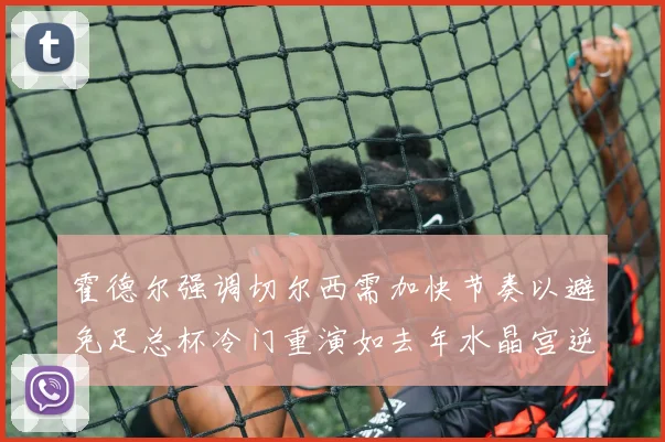 霍德尔强调切尔西需加快节奏以避免足总杯冷门重演如去年水晶宫逆袭曼城