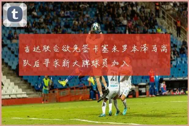 吉达联合欲免签卡塞米罗本泽马离队后寻求新大牌球员加入