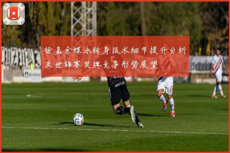 徐嘉余蝶泳转身技术细节提升分析及世锦赛奖牌竞争形势展望