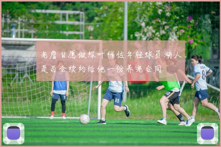 老詹甘愿做绿叶辅佐年轻球员湖人是否会续约给他一份养老合同