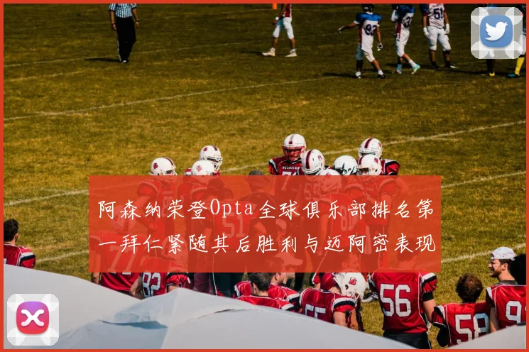 阿森纳荣登Opta全球俱乐部排名第一拜仁紧随其后胜利与迈阿密表现不俗