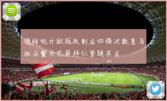 德转统计欧冠改制后四强次数皇马独占鳌头巴萨拜仁紧随其后