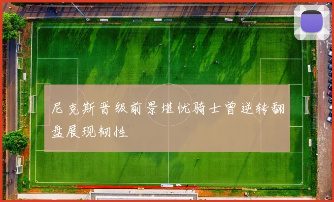 尼克斯晋级前景堪忧骑士曾逆转翻盘展现韧性