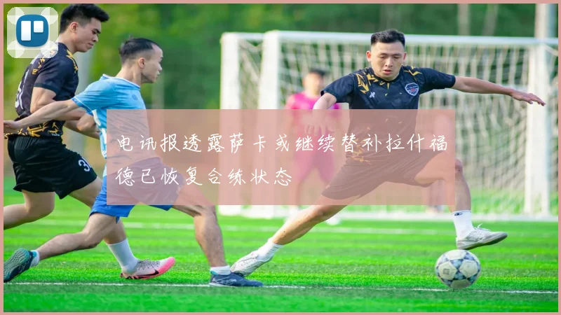 电讯报透露萨卡或继续替补拉什福德已恢复合练状态