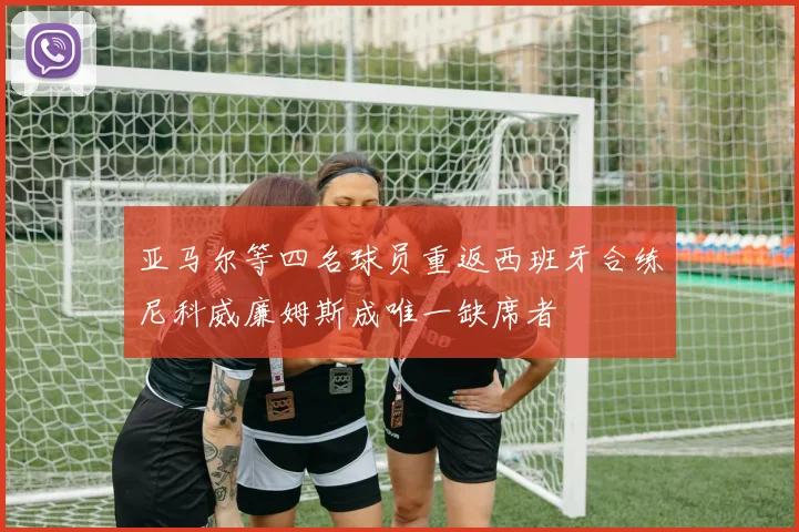 亚马尔等四名球员重返西班牙合练尼科威廉姆斯成唯一缺席者