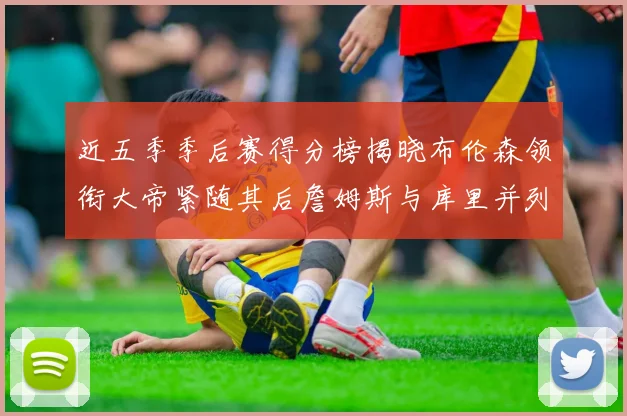 近五季季后赛得分榜揭晓布伦森领衔大帝紧随其后詹姆斯与库里并列第四