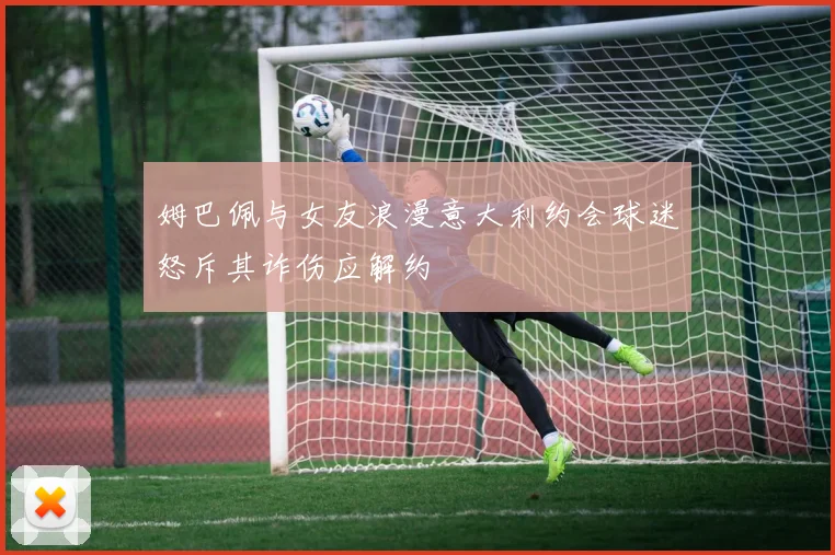 姆巴佩与女友浪漫意大利约会球迷怒斥其诈伤应解约
