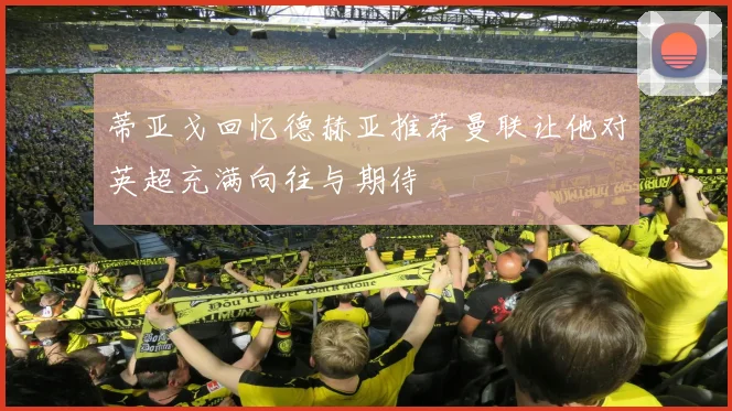 蒂亚戈回忆德赫亚推荐曼联让他对英超充满向往与期待