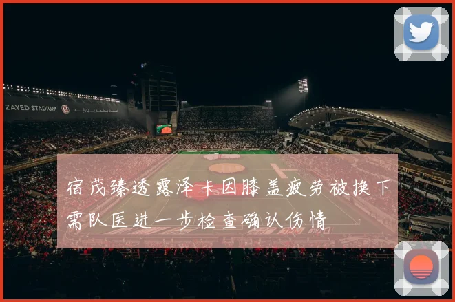 宿茂臻透露泽卡因膝盖疲劳被换下需队医进一步检查确认伤情