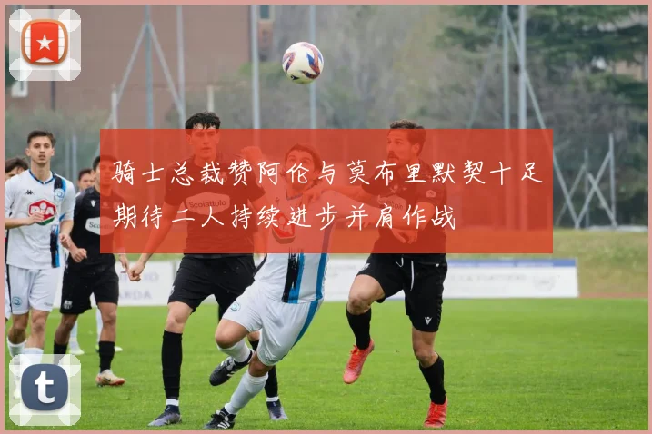 骑士总裁赞阿伦与莫布里默契十足期待二人持续进步并肩作战