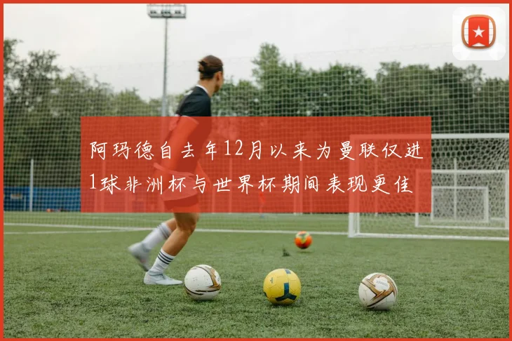 阿玛德自去年12月以来为曼联仅进1球非洲杯与世界杯期间表现更佳