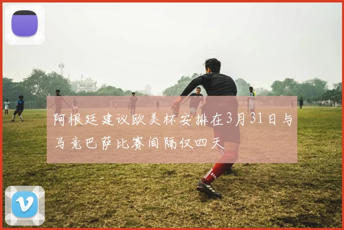 阿根廷建议欧美杯安排在3月31日与马竞巴萨比赛间隔仅四天