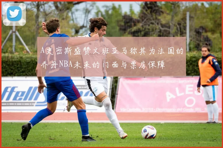A史密斯盛赞文班亚马称其为法国的乔丹NBA未来的门面与票房保障