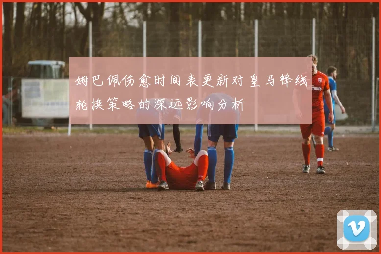 姆巴佩伤愈时间表更新对皇马锋线轮换策略的深远影响分析