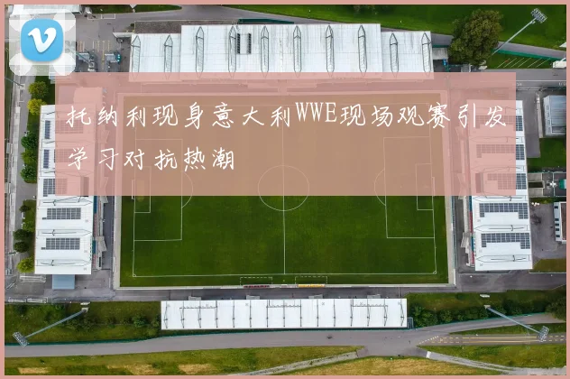 托纳利现身意大利WWE现场观赛引发学习对抗热潮