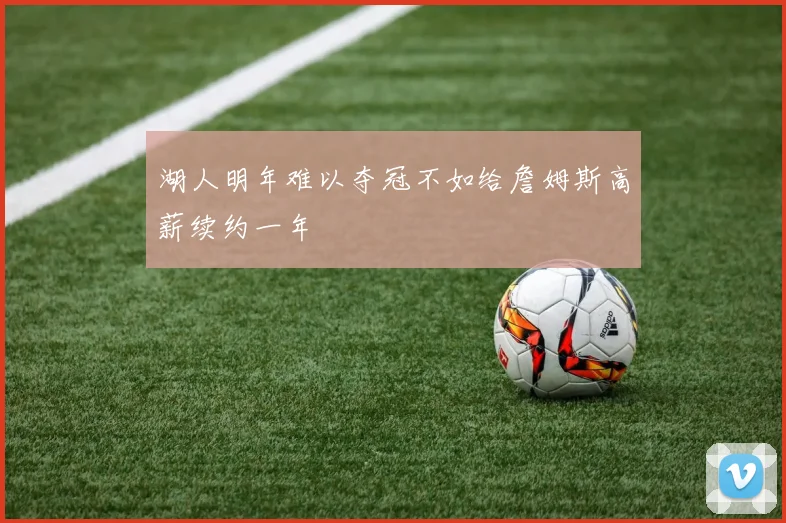 湖人明年难以夺冠不如给詹姆斯高薪续约一年