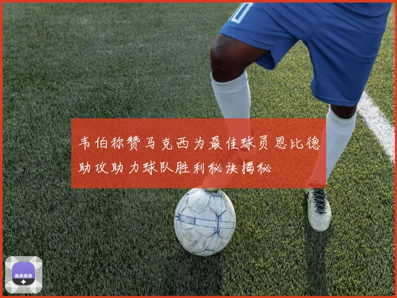 韦伯称赞马克西为最佳球员恩比德助攻助力球队胜利秘诀揭秘