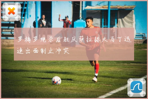 罗梅罗绝杀后狂庆萨拉赫大马丁迅速出面制止冲突
