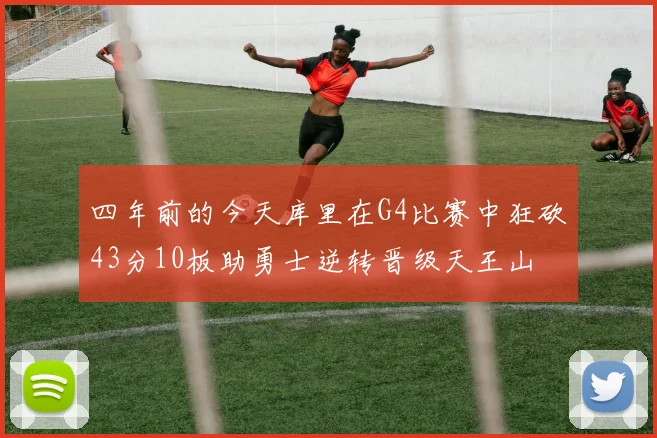 四年前的今天库里在G4比赛中狂砍43分10板助勇士逆转晋级天王山