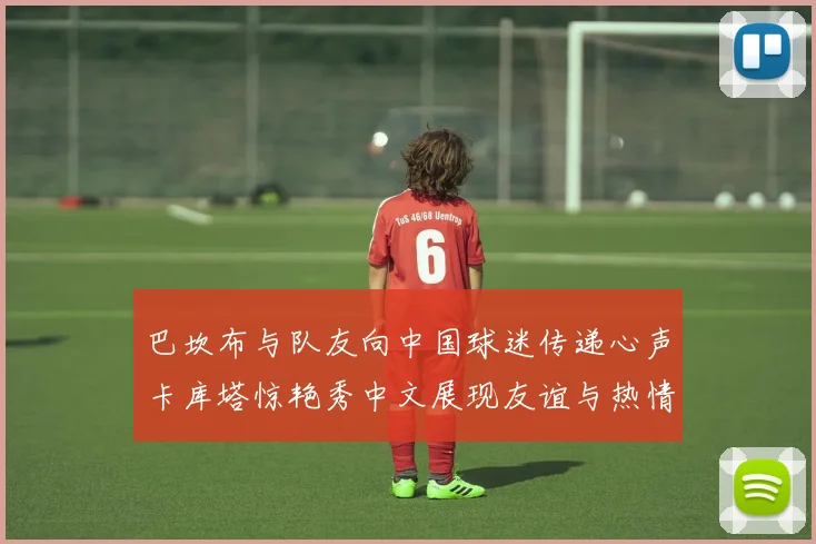 巴坎布与队友向中国球迷传递心声卡库塔惊艳秀中文展现友谊与热情