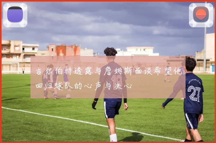 吉尔伯特透露与詹姆斯面谈希望他回归球队的心声与决心