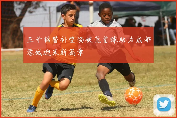 王子铭替补登场破荒首球助力成都蓉城迎来新篇章