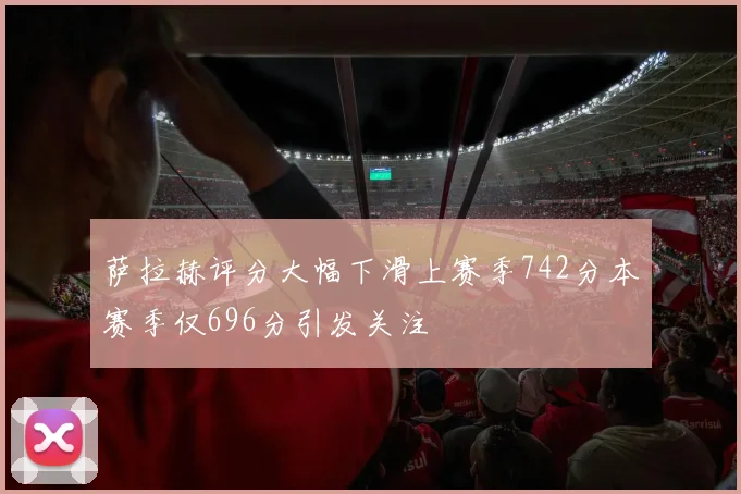 萨拉赫评分大幅下滑上赛季742分本赛季仅696分引发关注
