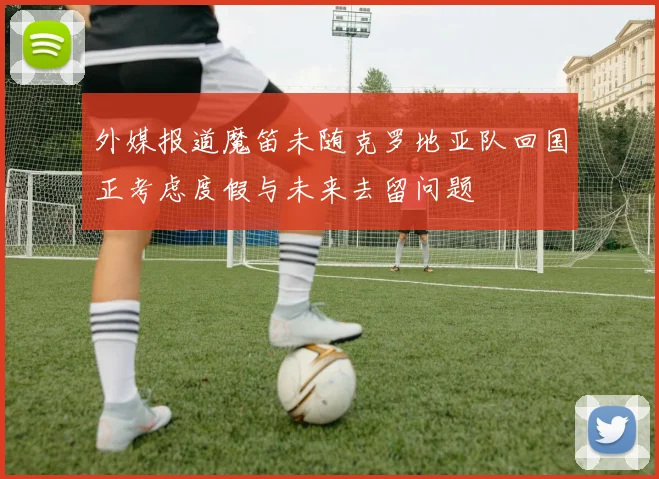 外媒报道魔笛未随克罗地亚队回国正考虑度假与未来去留问题