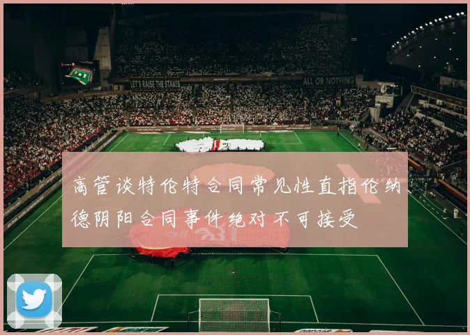 高管谈特伦特合同常见性直指伦纳德阴阳合同事件绝对不可接受