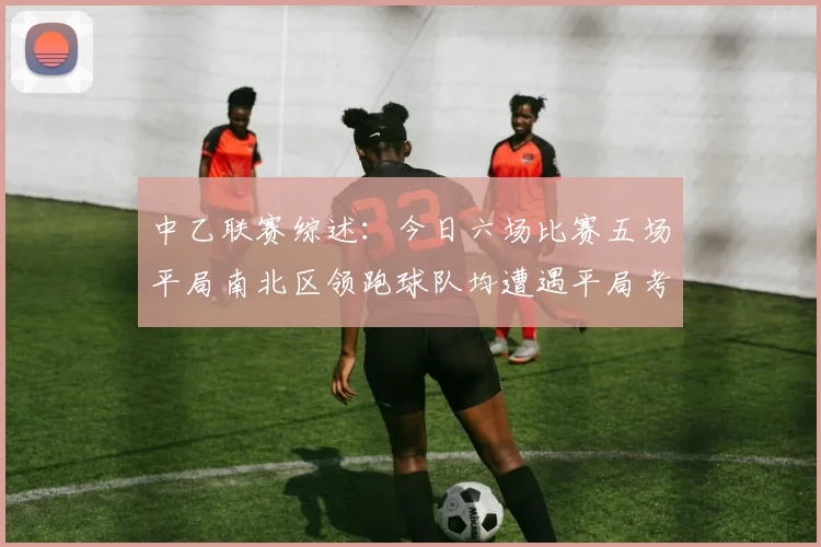 中乙联赛综述：今日六场比赛五场平局南北区领跑球队均遭遇平局考验