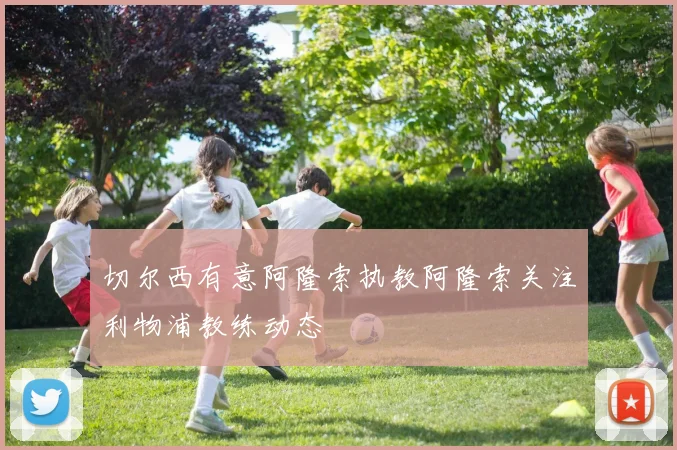 切尔西有意阿隆索执教阿隆索关注利物浦教练动态