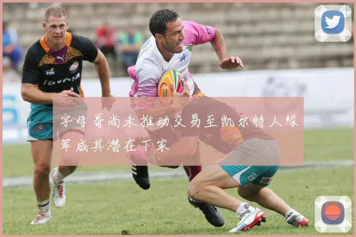 字母哥尚未推动交易至凯尔特人绿军成其潜在下家