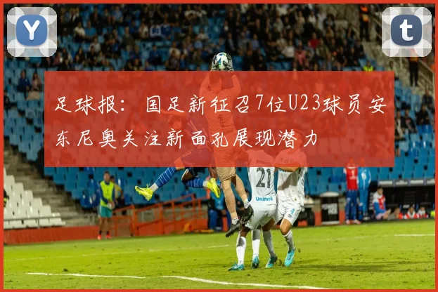 足球报：国足新征召7位U23球员安东尼奥关注新面孔展现潜力